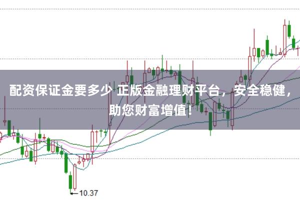 配资保证金要多少 正版金融理财平台,安全稳健,助您财富增值!