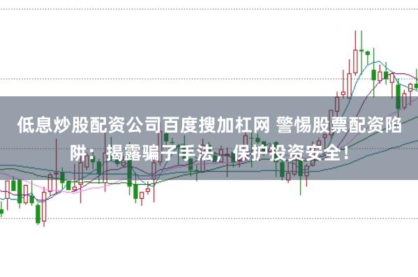 低息炒股配资公司百度搜加杠网 警惕股票配资陷阱：揭露骗子手法，保护投资安全！