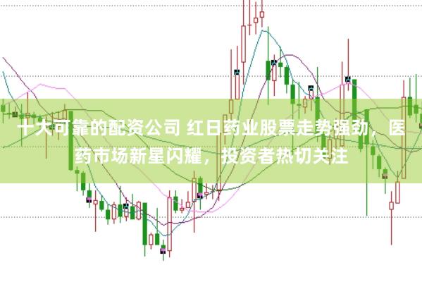 十大可靠的配资公司 红日药业股票走势强劲，医药市场新星闪耀，投资者热切关注
