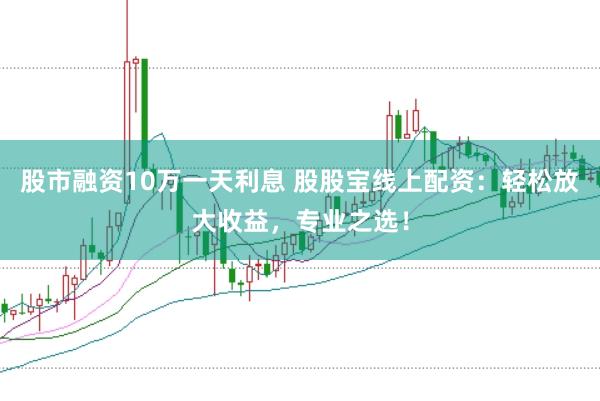 股市融资10万一天利息 股股宝线上配资：轻松放大收益，专业之选！