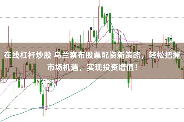 在线杠杆炒股 乌兰察布股票配资新策略,轻松把握市场机遇,实现投资增值!