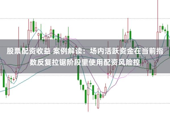 股票配资收益 案例解读：场内活跃资金在当前指数反复拉锯阶段里使用配资风险控