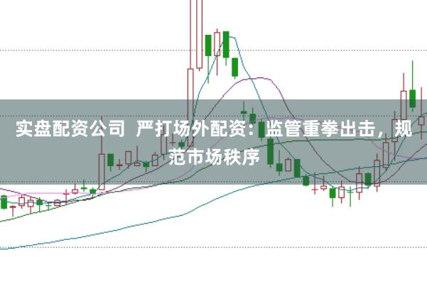 实盘配资公司  严打场外配资：监管重拳出击，规范市场秩序