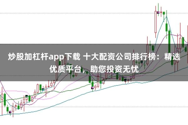 炒股加杠杆app下载 十大配资公司排行榜：精选优质平台，助您投资无忧