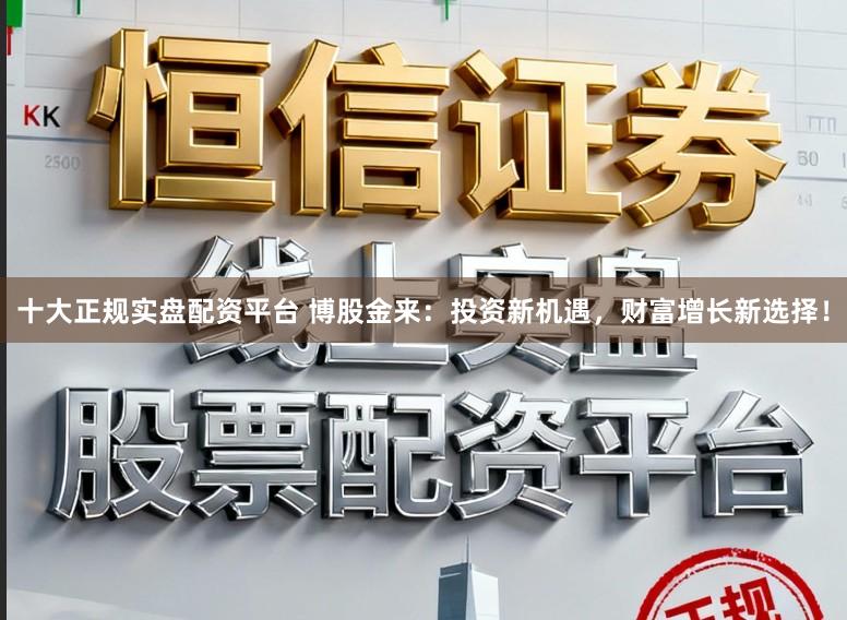 十大正规实盘配资平台 博股金来：投资新机遇，财富增长新选择！