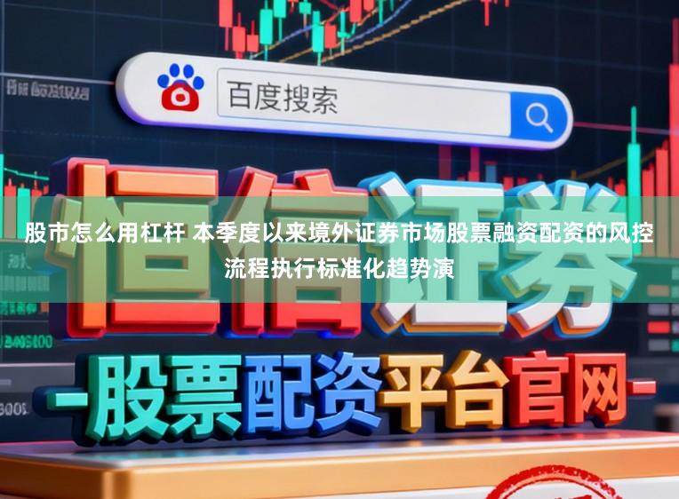 股市怎么用杠杆 本季度以来境外证券市场股票融资配资的风控流程执行标准化趋势演