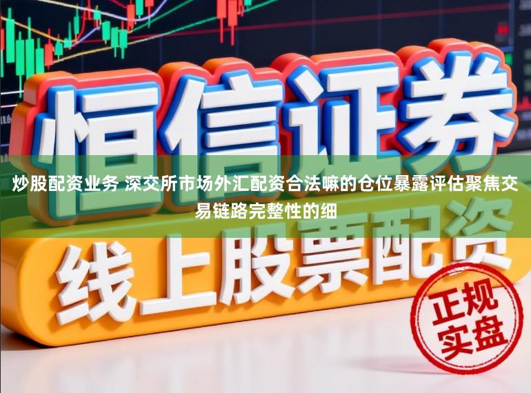 炒股配资业务 深交所市场外汇配资合法嘛的仓位暴露评估聚焦交易链路完整性的细