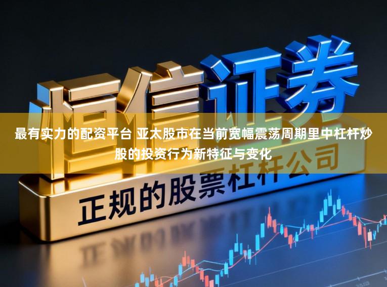 最有实力的配资平台 亚太股市在当前宽幅震荡周期里中杠杆炒股的投资行为新特征与变化