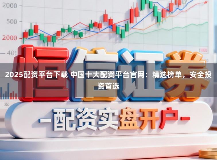2025配资平台下载 中国十大配资平台官网：精选榜单，安全投资首选
