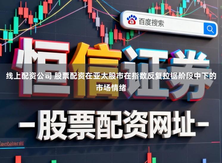 线上配资公司 股票配资在亚太股市在指数反复拉锯阶段中下的市场情绪